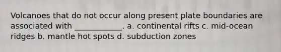 Volcanoes that do not occur along present plate boundaries are associated with ____________. a. continental rifts c. mid-ocean ridges b. mantle hot spots d. subduction zones