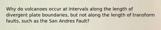 Why do volcanoes occur at intervals along the length of divergent plate boundaries, but not along the length of transform faults, such as the San Andres Fault?