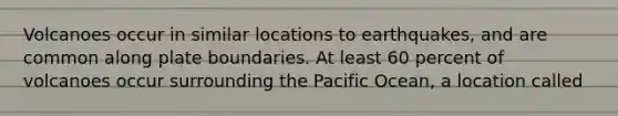 Volcanoes occur in similar locations to earthquakes, and are common along plate boundaries. At least 60 percent of volcanoes occur surrounding the Pacific Ocean, a location called