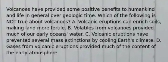 Volcanoes have provided some positive benefits to humankind and life in general over geologic time. Which of the following is NOT true about volcanoes? A. Volcanic eruptions can enrich soils, making land more fertile. B. Volatiles from volcanoes provided much of our early oceans' water. C. Volcanic eruptions have prevented several mass extinctions by cooling Earth's climate. D. Gases from volcanic eruptions provided much of the content of the early atmosphere.