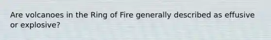 Are volcanoes in the Ring of Fire generally described as effusive or explosive?