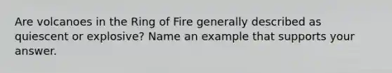 Are volcanoes in the Ring of Fire generally described as quiescent or explosive? Name an example that supports your answer.