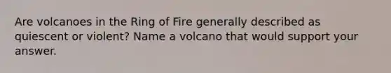 Are volcanoes in the Ring of Fire generally described as quiescent or violent? Name a volcano that would support your answer.