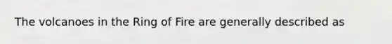 The volcanoes in the Ring of Fire are generally described as