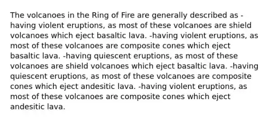 The volcanoes in the Ring of Fire are generally described as -having violent eruptions, as most of these volcanoes are shield volcanoes which eject basaltic lava. -having violent eruptions, as most of these volcanoes are composite cones which eject basaltic lava. -having quiescent eruptions, as most of these volcanoes are shield volcanoes which eject basaltic lava. -having quiescent eruptions, as most of these volcanoes are composite cones which eject andesitic lava. -having violent eruptions, as most of these volcanoes are composite cones which eject andesitic lava.