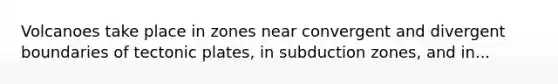 Volcanoes take place in zones near convergent and divergent boundaries of tectonic plates, in subduction zones, and in...