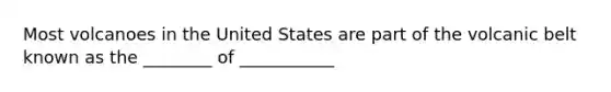 Most volcanoes in the United States are part of the volcanic belt known as the ________ of ___________