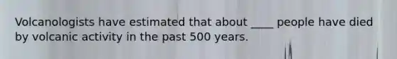 Volcanologists have estimated that about ____ people have died by volcanic activity in the past 500 years.