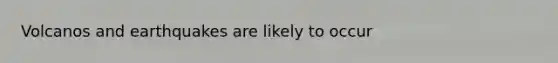 Volcanos and earthquakes are likely to occur