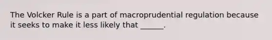 The Volcker Rule is a part of macroprudential regulation because it seeks to make it less likely that​ ______.