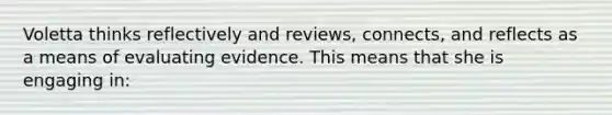 Voletta thinks reflectively and reviews, connects, and reflects as a means of evaluating evidence. This means that she is engaging in: