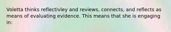 Voletta thinks reflectivley and reviews, connects, and reflects as means of evaluating evidence. This means that she is engaging in: