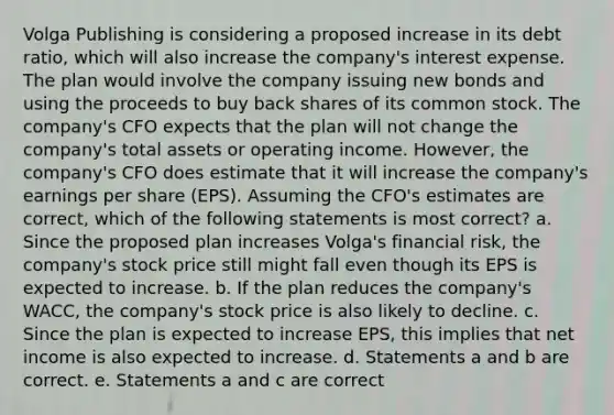 Volga Publishing is considering a proposed increase in its debt ratio, which will also increase the company's interest expense. The plan would involve the company issuing new bonds and using the proceeds to buy back shares of its common stock. The company's CFO expects that the plan will not change the company's total assets or operating income. However, the company's CFO does estimate that it will increase the company's earnings per share (EPS). Assuming the CFO's estimates are correct, which of the following statements is most correct? a. Since the proposed plan increases Volga's financial risk, the company's stock price still might fall even though its EPS is expected to increase. b. If the plan reduces the company's WACC, the company's stock price is also likely to decline. c. Since the plan is expected to increase EPS, this implies that net income is also expected to increase. d. Statements a and b are correct. e. Statements a and c are correct