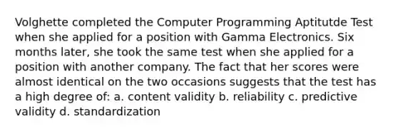 Volghette completed the Computer Programming Aptitutde Test when she applied for a position with Gamma Electronics. Six months later, she took the same test when she applied for a position with another company. The fact that her scores were almost identical on the two occasions suggests that the test has a high degree of: a. content validity b. reliability c. predictive validity d. standardization