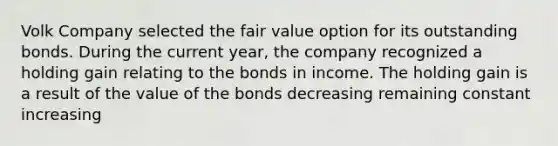 Volk Company selected the fair value option for its outstanding bonds. During the current year, the company recognized a holding gain relating to the bonds in income. The holding gain is a result of the value of the bonds decreasing remaining constant increasing