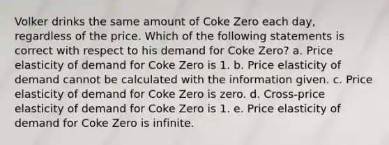 Volker drinks the same amount of Coke Zero each day, regardless of the price. Which of the following statements is correct with respect to his demand for Coke Zero? a. Price elasticity of demand for Coke Zero is 1. b. Price elasticity of demand cannot be calculated with the information given. c. Price elasticity of demand for Coke Zero is zero. d. Cross-price elasticity of demand for Coke Zero is 1. e. Price elasticity of demand for Coke Zero is infinite.