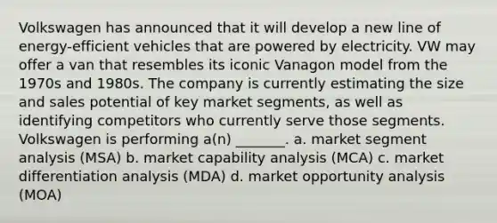 Volkswagen has announced that it will develop a new line of energy-efficient vehicles that are powered by electricity. VW may offer a van that resembles its iconic Vanagon model from the 1970s and 1980s. The company is currently estimating the size and sales potential of key market segments, as well as identifying competitors who currently serve those segments. Volkswagen is performing a(n) _______. a. market segment analysis (MSA) b. market capability analysis (MCA) c. market differentiation analysis (MDA) d. market opportunity analysis (MOA)