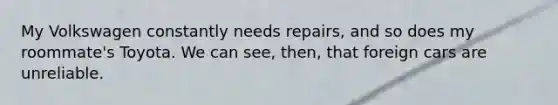 My Volkswagen constantly needs repairs, and so does my roommate's Toyota. We can see, then, that foreign cars are unreliable.