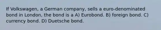 If Volkswagen, a German company, sells a euro-denominated bond in London, the bond is a A) Eurobond. B) foreign bond. C) currency bond. D) Duetsche bond.