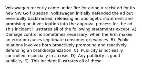 Volkswagen recently came under fire for airing a racist ad for its new VW Golf 8 sedan. Volkswagen initially defended the ad but eventually backtracked, releasing an apologetic statement and promising an investigation into the approval process for the ad. This incident illustrates all of the following statements except: A). Damage control is sometimes necessary, when the firm makes an error or causes legitimate consumer grievances. B). Public relations involves both proactively promoting and reactively defending an brand/organization. C). Publicity is not easily controlled, especially in a crisis. D). Any publicity is good publicity. E). This incident illustrates all of these.