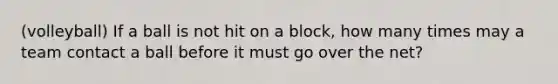 (volleyball) If a ball is not hit on a block, how many times may a team contact a ball before it must go over the net?