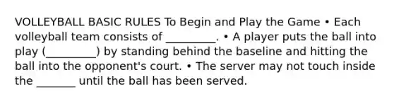 VOLLEYBALL BASIC RULES To Begin and Play the Game • Each volleyball team consists of _________. • A player puts the ball into play (_________) by standing behind the baseline and hitting the ball into the opponent's court. • The server may not touch inside the _______ until the ball has been served.