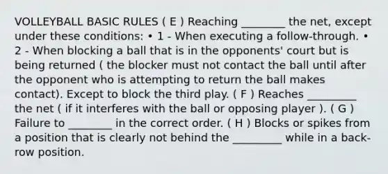 VOLLEYBALL BASIC RULES ( E ) Reaching ________ the net, except under these conditions: • 1 - When executing a follow-through. • 2 - When blocking a ball that is in the opponents' court but is being returned ( the blocker must not contact the ball until after the opponent who is attempting to return the ball makes contact). Except to block the third play. ( F ) Reaches _________ the net ( if it interferes with the ball or opposing player ). ( G ) Failure to ________ in the correct order. ( H ) Blocks or spikes from a position that is clearly not behind the _________ while in a back-row position.