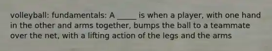 volleyball: fundamentals: A _____ is when a player, with one hand in the other and arms together, bumps the ball to a teammate over the net, with a lifting action of the legs and the arms