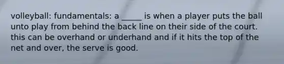 volleyball: fundamentals: a _____ is when a player puts the ball unto play from behind the back line on their side of the court. this can be overhand or underhand and if it hits the top of the net and over, the serve is good.