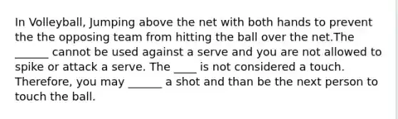 In Volleyball, Jumping above the net with both hands to prevent the the opposing team from hitting the ball over the net.The ______ cannot be used against a serve and you are not allowed to spike or attack a serve. The ____ is not considered a touch. Therefore, you may ______ a shot and than be the next person to touch the ball.