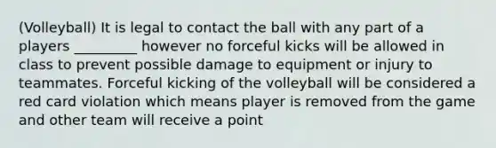 (Volleyball) It is legal to contact the ball with any part of a players _________ however no forceful kicks will be allowed in class to prevent possible damage to equipment or injury to teammates. Forceful kicking of the volleyball will be considered a red card violation which means player is removed from the game and other team will receive a point