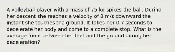 A volleyball player with a mass of 75 kg spikes the ball. During her descent she reaches a velocity of 3 m/s downward the instant she touches the ground. It takes her 0.7 seconds to decelerate her body and come to a complete stop. What is the average force between her feet and the ground during her deceleration?