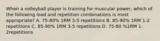 When a volleyball player is training for muscular power, which of the following load and repetition combinations is most appropriate? A. 75-80% 1RM 3-5 repetitions B. 85-90% 1RM 1-2 repetitions C. 85-90% 1RM 3-5 repetitions D. 75-80 %1RM 1-2repetitions