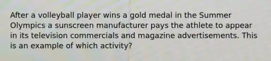 After a volleyball player wins a gold medal in the Summer Olympics a sunscreen manufacturer pays the athlete to appear in its television commercials and magazine advertisements. This is an example of which activity?