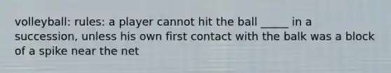 volleyball: rules: a player cannot hit the ball _____ in a succession, unless his own first contact with the balk was a block of a spike near the net