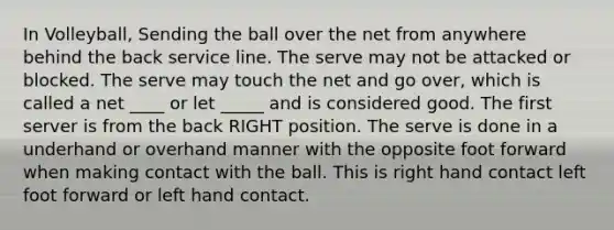 In Volleyball, Sending the ball over the net from anywhere behind the back service line. The serve may not be attacked or blocked. The serve may touch the net and go over, which is called a net ____ or let _____ and is considered good. The first server is from the back RIGHT position. The serve is done in a underhand or overhand manner with the opposite foot forward when making contact with the ball. This is right hand contact left foot forward or left hand contact.