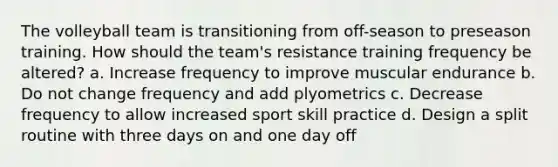 The volleyball team is transitioning from off-season to preseason training. How should the team's resistance training frequency be altered? a. Increase frequency to improve muscular endurance b. Do not change frequency and add plyometrics c. Decrease frequency to allow increased sport skill practice d. Design a split routine with three days on and one day off