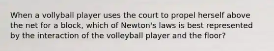 When a vollyball player uses the court to propel herself above the net for a block, which of Newton's laws is best represented by the interaction of the volleyball player and the floor?