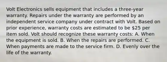 Volt Electronics sells equipment that includes a three-year warranty. Repairs under the warranty are performed by an independent service company under contract with Volt. Based on prior experience, warranty costs are estimated to be 25 per item sold. Volt should recognize these warranty costs: A. When the equipment is sold. B. When the repairs are performed. C. When payments are made to the service firm. D. Evenly over the life of the warranty.