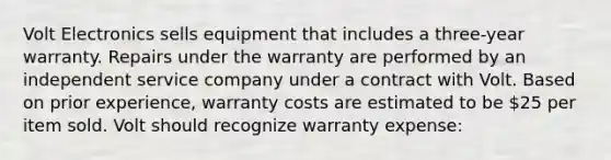 Volt Electronics sells equipment that includes a three-year warranty. Repairs under the warranty are performed by an independent service company under a contract with Volt. Based on prior experience, warranty costs are estimated to be 25 per item sold. Volt should recognize warranty expense: