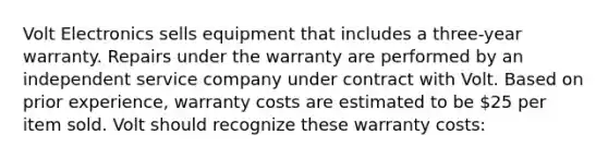 Volt Electronics sells equipment that includes a three-year warranty. Repairs under the warranty are performed by an independent service company under contract with Volt. Based on prior experience, warranty costs are estimated to be 25 per item sold. Volt should recognize these warranty costs: