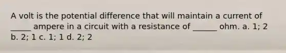 A volt is the potential difference that will maintain a current of _____ ampere in a circuit with a resistance of ______ ohm. a. 1; 2 b. 2; 1 c. 1; 1 d. 2; 2