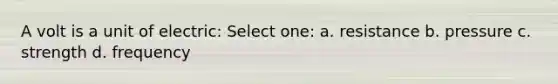 A volt is a unit of electric: Select one: a. resistance b. pressure c. strength d. frequency