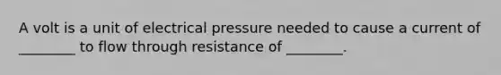 A volt is a unit of electrical pressure needed to cause a current of ________ to flow through resistance of ________.