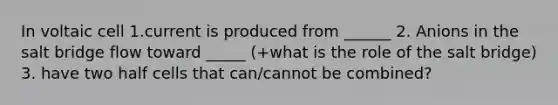 In voltaic cell 1.current is produced from ______ 2. Anions in the salt bridge flow toward _____ (+what is the role of the salt bridge) 3. have two half cells that can/cannot be combined?