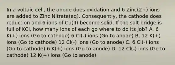 In a voltaic cell, the anode does oxidation and 6 Zinc(2+) ions are added to Zinc Nitrate(aq). Consequently, the cathode does reduction and 6 ions of Cu(II) become solid. If the salt bridge is full of KCl, how many ions of each go where to do its job? A. 6 K(+) ions (Go to cathode) 6 Cl(-) ions (Go to anode) B. 12 K(+) ions (Go to cathode) 12 Cl(-) Ions (Go to anode) C. 6 Cl(-) ions (Go to cathode) 6 K(+) ions (Go to anode) D. 12 Cl(-) ions (Go to cathode) 12 K(+) ions (Go to anode)