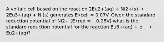 A voltaic cell based on the reaction 2Eu2+(aq) + Ni2+(s) → 2Eu3+(aq) + Ni(s) generates E∘cell = 0.07V. Given the standard reduction potential of Ni2+ (E∘red = −0.28V) what is the standard reduction potential for the reaction Eu3+(aq) + e− → Eu2+(aq)?