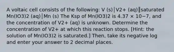 A voltaic cell consists of the following: V (s)│V2+ (aq)║saturated Mn(IO3)2 (aq)│Mn (s) The Ksp of Mn(IO3)2 is 4.37 × 10−7, and the concentration of V2+ (aq) is unknown. Determine the concentration of V2+ at which this reaction stops. [Hint: the solution of Mn(IO3)2 is saturated.] Then, take its negative log and enter your answer to 2 decimal places.