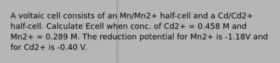 A voltaic cell consists of an Mn/Mn2+ half-cell and a Cd/Cd2+ half-cell. Calculate Ecell when conc. of Cd2+ = 0.458 M and Mn2+ = 0.289 M. The reduction potential for Mn2+ is -1.18V and for Cd2+ is -0.40 V.