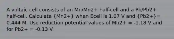 A voltaic cell consists of an Mn/Mn2+ half-cell and a Pb/Pb2+ half-cell. Calculate (Mn2+) when Ecell is 1.07 V and (Pb2+)= 0.444 M. Use reduction potential values of Mn2+ = -1.18 V and for Pb2+ = -0.13 V.